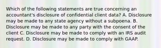 Which of the following statements are true concerning an accountant's disclosure of confidential client data? A. Disclosure may be made to any state agency without a subpoena. B. Disclosure may be made to any party with the consent of the client C. Disclosure may be made to comply with an IRS audit request. D. Disclosure may be made to comply with GAAP.