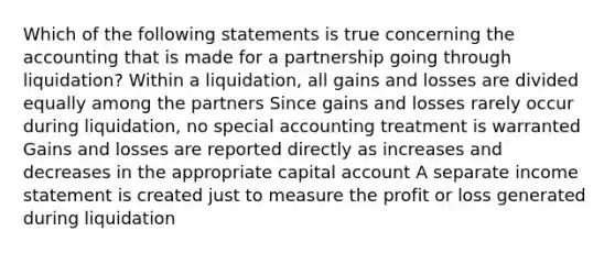 Which of the following statements is true concerning the accounting that is made for a partnership going through liquidation? Within a liquidation, all gains and losses are divided equally among the partners Since gains and losses rarely occur during liquidation, no special accounting treatment is warranted Gains and losses are reported directly as increases and decreases in the appropriate capital account A separate income statement is created just to measure the profit or loss generated during liquidation