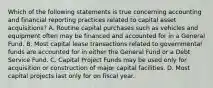 Which of the following statements is true concerning accounting and financial reporting practices related to capital asset acquisitions? A. Routine capital purchases such as vehicles and equipment often may be financed and accounted for in a General Fund. B. Most capital lease transactions related to governmental funds are accounted for in either the General Fund or a Debt Service Fund. C. Capital Project Funds may be used only for acquisition or construction of major capital facilities. D. Most capital projects last only for on fiscal year.