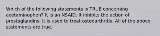 Which of the following statements is TRUE concerning acetaminophen? It is an NSAID. It inhibits the action of prostaglandins. It is used to treat osteoarthritis. All of the above statements are true.