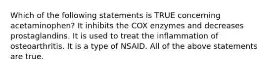 Which of the following statements is TRUE concerning acetaminophen? It inhibits the COX enzymes and decreases prostaglandins. It is used to treat the inflammation of osteoarthritis. It is a type of NSAID. All of the above statements are true.