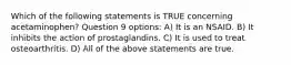 Which of the following statements is TRUE concerning acetaminophen? Question 9 options: A) It is an NSAID. B) It inhibits the action of prostaglandins. C) It is used to treat osteoarthritis. D) All of the above statements are true.