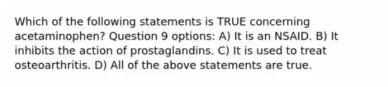 Which of the following statements is TRUE concerning acetaminophen? Question 9 options: A) It is an NSAID. B) It inhibits the action of prostaglandins. C) It is used to treat osteoarthritis. D) All of the above statements are true.