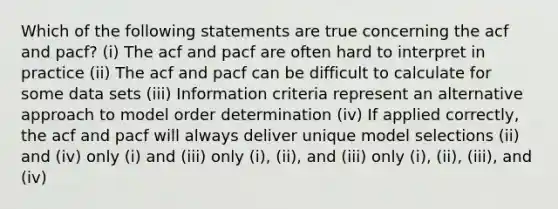 Which of the following statements are true concerning the acf and pacf? (i) The acf and pacf are often hard to interpret in practice (ii) The acf and pacf can be difficult to calculate for some data sets (iii) Information criteria represent an alternative approach to model order determination (iv) If applied correctly, the acf and pacf will always deliver unique model selections (ii) and (iv) only (i) and (iii) only (i), (ii), and (iii) only (i), (ii), (iii), and (iv)