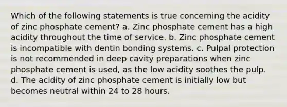 Which of the following statements is true concerning the acidity of zinc phosphate cement? a. Zinc phosphate cement has a high acidity throughout the time of service. b. Zinc phosphate cement is incompatible with dentin bonding systems. c. Pulpal protection is not recommended in deep cavity preparations when zinc phosphate cement is used, as the low acidity soothes the pulp. d. The acidity of zinc phosphate cement is initially low but becomes neutral within 24 to 28 hours.