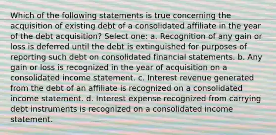 Which of the following statements is true concerning the acquisition of existing debt of a consolidated affiliate in the year of the debt acquisition? Select one: a. Recognition of any gain or loss is deferred until the debt is extinguished for purposes of reporting such debt on consolidated financial statements. b. Any gain or loss is recognized in the year of acquisition on a consolidated income statement. c. Interest revenue generated from the debt of an affiliate is recognized on a consolidated income statement. d. Interest expense recognized from carrying debt instruments is recognized on a consolidated income statement.