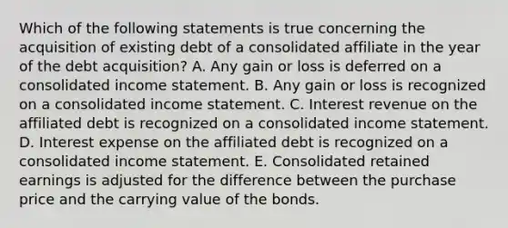 Which of the following statements is true concerning the acquisition of existing debt of a consolidated affiliate in the year of the debt acquisition? A. Any gain or loss is deferred on a consolidated income statement. B. Any gain or loss is recognized on a consolidated income statement. C. Interest revenue on the affiliated debt is recognized on a consolidated income statement. D. Interest expense on the affiliated debt is recognized on a consolidated income statement. E. Consolidated retained earnings is adjusted for the difference between the purchase price and the carrying value of the bonds.