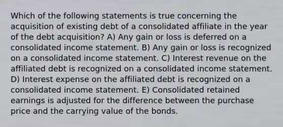 Which of the following statements is true concerning the acquisition of existing debt of a consolidated affiliate in the year of the debt acquisition? A) Any gain or loss is deferred on a consolidated income statement. B) Any gain or loss is recognized on a consolidated income statement. C) Interest revenue on the affiliated debt is recognized on a consolidated income statement. D) Interest expense on the affiliated debt is recognized on a consolidated income statement. E) Consolidated retained earnings is adjusted for the difference between the purchase price and the carrying value of the bonds.