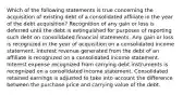 Which of the following statements is true concerning the acquisition of existing debt of a consolidated affiliate in the year of the debt acquisition? Recognition of any gain or loss is deferred until the debt is extinguished for purposes of reporting such debt on consolidated financial statements. Any gain or loss is recognized in the year of acquisition on a consolidated income statement. Interest revenue generated from the debt of an affiliate is recognized on a consolidated income statement. Interest expense recognized from carrying debt instruments is recognized on a consolidated income statement. Consolidated retained earnings is adjusted to take into account the difference between the purchase price and carrying value of the debt.