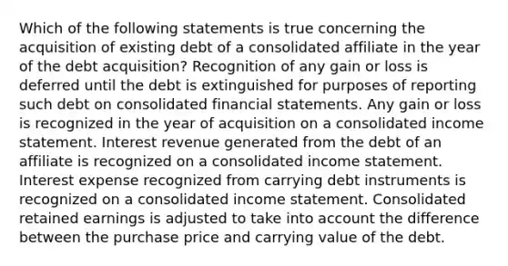 Which of the following statements is true concerning the acquisition of existing debt of a consolidated affiliate in the year of the debt acquisition? Recognition of any gain or loss is deferred until the debt is extinguished for purposes of reporting such debt on consolidated financial statements. Any gain or loss is recognized in the year of acquisition on a consolidated income statement. Interest revenue generated from the debt of an affiliate is recognized on a consolidated income statement. Interest expense recognized from carrying debt instruments is recognized on a consolidated income statement. Consolidated retained earnings is adjusted to take into account the difference between the purchase price and carrying value of the debt.