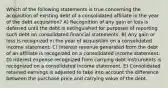 Which of the following statements is true concerning the acquisition of existing debt of a consolidated affiliate in the year of the debt acquisition? A) Recognition of any gain or loss is deferred until the debt is extinguished for purposes of reporting such debt on consolidated financial statements. B) Any gain or loss is recognized in the year of acquisition on a consolidated income statement. C) Interest revenue generated from the debt of an affiliate is recognized on a consolidated income statement. D) Interest expense recognized from carrying debt instruments is recognized on a consolidated income statement. E) Consolidated retained earnings is adjusted to take into account the difference between the purchase price and carrying value of the debt.