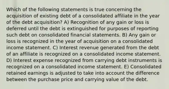 Which of the following statements is true concerning the acquisition of existing debt of a consolidated affiliate in the year of the debt acquisition? A) Recognition of any gain or loss is deferred until the debt is extinguished for purposes of reporting such debt on consolidated financial statements. B) Any gain or loss is recognized in the year of acquisition on a consolidated income statement. C) Interest revenue generated from the debt of an affiliate is recognized on a consolidated income statement. D) Interest expense recognized from carrying debt instruments is recognized on a consolidated income statement. E) Consolidated retained earnings is adjusted to take into account the difference between the purchase price and carrying value of the debt.