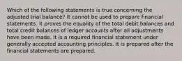 Which of the following statements is true concerning the adjusted trial balance? It cannot be used to prepare financial statements. It proves the equality of the total debit balances and total credit balances of ledger accounts after all adjustments have been made. It is a required financial statement under generally accepted accounting principles. It is prepared after the financial statements are prepared.