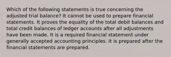 Which of the following statements is true concerning the adjusted trial balance? It cannot be used to prepare financial statements. It proves the equality of the total debit balances and total credit balances of ledger accounts after all adjustments have been made. It is a required financial statement under generally accepted accounting principles. It is prepared after the financial statements are prepared.