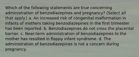 Which of the following statements are true concerning administration of benzodiazepines and pregnancy? (Select all that apply.) a. An increased risk of congenital malformation in infants of mothers taking benzodiazepines in the first trimester has been reported. b. Benzodiazepines do not cross the placental barrier. c. Near-term administration of benzodiazepines to the mother has resulted in floppy infant syndrome. d. The administration of benzodiazepines is not a concern during pregnancy.