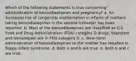 Which of the following statements is true concerning administration of benzodiazepines and pregnancy? a. An increased risk of congenital malformation in infants of mothers taking benzodiazepines in the second trimester has been reported. b. Most of the benzodiazepines are classified as U.S. Food and Drug Administration (FDA) category D drugs; triazolam and temazepam are in FDA category X. c. Near-term administration of benzodiazepines to the mother has resulted in floppy infant syndrome. d. Both a and b are true. e. Both b and c are true.