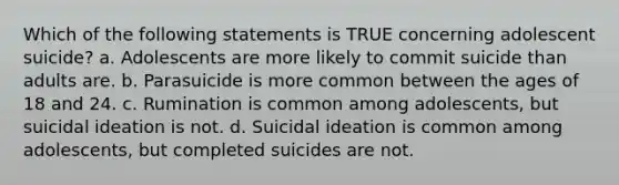 Which of the following statements is TRUE concerning adolescent suicide? a. Adolescents are more likely to commit suicide than adults are. b. Parasuicide is more common between the ages of 18 and 24. c. Rumination is common among adolescents, but suicidal ideation is not. d. Suicidal ideation is common among adolescents, but completed suicides are not.