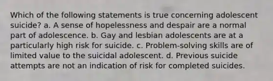 Which of the following statements is true concerning adolescent suicide? a. A sense of hopelessness and despair are a normal part of adolescence. b. Gay and lesbian adolescents are at a particularly high risk for suicide. c. Problem-solving skills are of limited value to the suicidal adolescent. d. Previous suicide attempts are not an indication of risk for completed suicides.