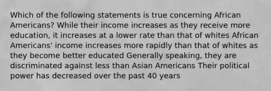 Which of the following statements is true concerning African Americans? While their income increases as they receive more education, it increases at a lower rate than that of whites African Americans' income increases more rapidly than that of whites as they become better educated Generally speaking, they are discriminated against less than Asian Americans Their political power has decreased over the past 40 years