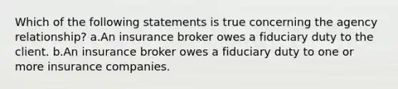 Which of the following statements is true concerning the agency relationship? a.An insurance broker owes a fiduciary duty to the client. b.An insurance broker owes a fiduciary duty to one or more insurance companies.