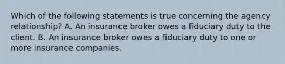 Which of the following statements is true concerning the agency relationship? A. An insurance broker owes a fiduciary duty to the client. B. An insurance broker owes a fiduciary duty to one or more insurance companies.