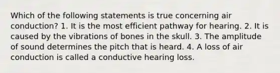 Which of the following statements is true concerning air conduction? 1. It is the most efficient pathway for hearing. 2. It is caused by the vibrations of bones in the skull. 3. The amplitude of sound determines the pitch that is heard. 4. A loss of air conduction is called a conductive hearing loss.