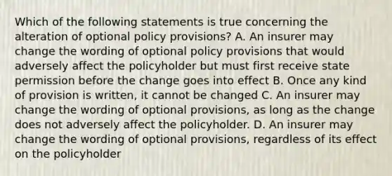 Which of the following statements is true concerning the alteration of optional policy provisions? A. An insurer may change the wording of optional policy provisions that would adversely affect the policyholder but must first receive state permission before the change goes into effect B. Once any kind of provision is written, it cannot be changed C. An insurer may change the wording of optional provisions, as long as the change does not adversely affect the policyholder. D. An insurer may change the wording of optional provisions, regardless of its effect on the policyholder