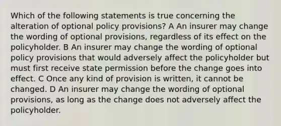 Which of the following statements is true concerning the alteration of optional policy provisions? A An insurer may change the wording of optional provisions, regardless of its effect on the policyholder. B An insurer may change the wording of optional policy provisions that would adversely affect the policyholder but must first receive state permission before the change goes into effect. C Once any kind of provision is written, it cannot be changed. D An insurer may change the wording of optional provisions, as long as the change does not adversely affect the policyholder.