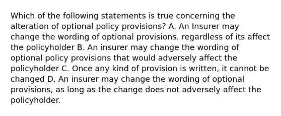 Which of the following statements is true concerning the alteration of optional policy provisions? A. An Insurer may change the wording of optional provisions. regardless of its affect the policyholder B. An insurer may change the wording of optional policy provisions that would adversely affect the policyholder C. Once any kind of provision is written, it cannot be changed D. An insurer may change the wording of optional provisions, as long as the change does not adversely affect the policyholder.