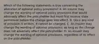 Which of the following statements is true concerning the alteration of optional policy provisions? A. An insurer may change the wording of optional policy provisions that would adversely affect the policyholder but must first receive state permission before the change goes into effect. B. Once any kind of provision is written, it cannot be changed. C. An insurer may change the wording of optional provisions, as long as the change does not adversely affect the policyholder. D. An insurer may change the wording of optional provisions, regardless of its effect on the policyholder.