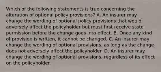 Which of the following statements is true concerning the alteration of optional policy provisions? A. An insurer may change the wording of optional policy provisions that would adversely affect the policyholder but must first receive state permission before the change goes into effect. B. Once any kind of provision is written, it cannot be changed. C. An insurer may change the wording of optional provisions, as long as the change does not adversely affect the policyholder. D. An insurer may change the wording of optional provisions, regardless of its effect on the policyholder.