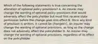 Which of the following statements is true concerning the alteration of optional policy provisions? A. An insurer may change the wording of optional policy provisions that would adversely affect the policyholder but must first receive state permission before the change goes into effect B. Once any kind of provision is written, it cannot be changed C. An insurer may change the wording of optional provisions, as long as the change does not adversely affect the policyholder D. An insurer may change the wording of optional provisions, regardless of its effect on the policyholder