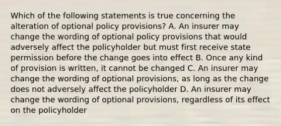 Which of the following statements is true concerning the alteration of optional policy provisions? A. An insurer may change the wording of optional policy provisions that would adversely affect the policyholder but must first receive state permission before the change goes into effect B. Once any kind of provision is written, it cannot be changed C. An insurer may change the wording of optional provisions, as long as the change does not adversely affect the policyholder D. An insurer may change the wording of optional provisions, regardless of its effect on the policyholder