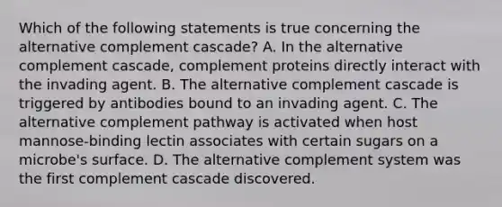 Which of the following statements is true concerning the alternative complement cascade? A. In the alternative complement cascade, complement proteins directly interact with the invading agent. B. The alternative complement cascade is triggered by antibodies bound to an invading agent. C. The alternative complement pathway is activated when host mannose-binding lectin associates with certain sugars on a microbe's surface. D. The alternative complement system was the first complement cascade discovered.