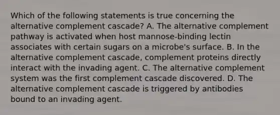 Which of the following statements is true concerning the alternative complement cascade? A. The alternative complement pathway is activated when host mannose-binding lectin associates with certain sugars on a microbe's surface. B. In the alternative complement cascade, complement proteins directly interact with the invading agent. C. The alternative complement system was the first complement cascade discovered. D. The alternative complement cascade is triggered by antibodies bound to an invading agent.