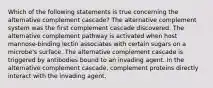 Which of the following statements is true concerning the alternative complement cascade? The alternative complement system was the first complement cascade discovered. The alternative complement pathway is activated when host mannose-binding lectin associates with certain sugars on a microbe's surface. The alternative complement cascade is triggered by antibodies bound to an invading agent. In the alternative complement cascade, complement proteins directly interact with the invading agent.