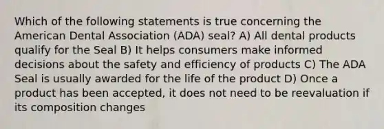 Which of the following statements is true concerning the American Dental Association (ADA) seal? A) All dental products qualify for the Seal B) It helps consumers make informed decisions about the safety and efficiency of products C) The ADA Seal is usually awarded for the life of the product D) Once a product has been accepted, it does not need to be reevaluation if its composition changes