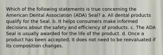 Which of the following statements is true concerning the American Dental Association (ADA) Seal? a. All dental products qualify for the Seal. b. It helps consumers make informed decisions about the safety and efficiency of products. c. The ADA Seal is usually awarded for the life of the product. d. Once a product has been accepted, it does not need to be reevaluated if its composition changes.