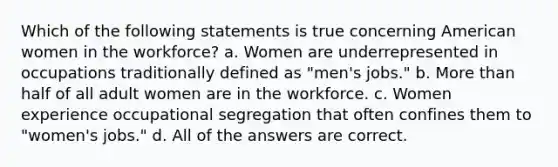 Which of the following statements is true concerning American women in the workforce? a. Women are underrepresented in occupations traditionally defined as "men's jobs." b. More than half of all adult women are in the workforce. c. Women experience occupational segregation that often confines them to "women's jobs." d. All of the answers are correct.