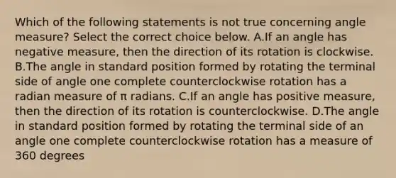 Which of the following statements is not true concerning angle​ measure? Select the correct choice below. A.If an angle has negative​ measure, then the direction of its rotation is clockwise. B.The angle in standard position formed by rotating the terminal side of angle one complete counterclockwise rotation has a radian measure of π radians. C.If an angle has positive​ measure, then the direction of its rotation is counterclockwise. D.The angle in standard position formed by rotating the terminal side of an angle one complete counterclockwise rotation has a measure of 360 degrees