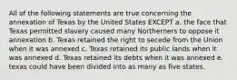 All of the following statements are true concerning the annexation of Texas by the United States EXCEPT a. the face that Texas permitted slavery caused many Northerners to oppose it annexation b. Texas retained the right to secede from the Union when it was annexed c. Texas retained its public lands when it was annexed d. Texas retained its debts when it was annexed e. texas could have been divided into as many as five states.