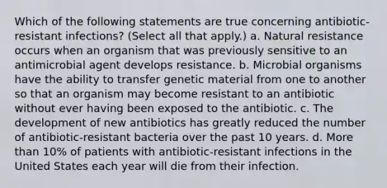 Which of the following statements are true concerning antibiotic-resistant infections? (Select all that apply.) a. Natural resistance occurs when an organism that was previously sensitive to an antimicrobial agent develops resistance. b. Microbial organisms have the ability to transfer genetic material from one to another so that an organism may become resistant to an antibiotic without ever having been exposed to the antibiotic. c. The development of new antibiotics has greatly reduced the number of antibiotic-resistant bacteria over the past 10 years. d. More than 10% of patients with antibiotic-resistant infections in the United States each year will die from their infection.