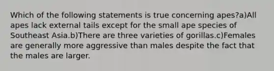 Which of the following statements is true concerning apes?a)All apes lack external tails except for the small ape species of Southeast Asia.b)There are three varieties of gorillas.c)Females are generally more aggressive than males despite the fact that the males are larger.