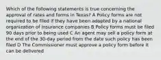 Which of the following statements is true concerning the approval of rates and forms in Texas? A Policy forms are not required to be filed if they have been adopted by a national organization of insurance companies B Policy forms must be filed 90 days prior to being used C An agent may sell a policy form at the end of the 30-day period from the date such policy has been filed D The Commissioner must approve a policy form before it can be delivered