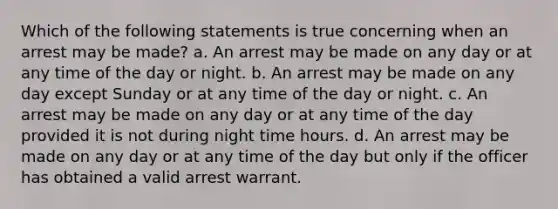 Which of the following statements is true concerning when an arrest may be made? a. An arrest may be made on any day or at any time of the day or night. b. An arrest may be made on any day except Sunday or at any time of the day or night. c. An arrest may be made on any day or at any time of the day provided it is not during night time hours. d. An arrest may be made on any day or at any time of the day but only if the officer has obtained a valid arrest warrant.