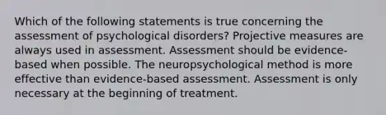 Which of the following statements is true concerning the assessment of psychological disorders? Projective measures are always used in assessment. Assessment should be evidence-based when possible. The neuropsychological method is more effective than evidence-based assessment. Assessment is only necessary at the beginning of treatment.