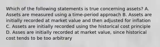 Which of the following statements is true concerning assets? A. Assets are measured using a time-period approach B. Assets are initially recorded at market value and then adjusted for inflation C. Assets are initially recorded using the historical cost principle D. Asses are initially recorded at market value, since historical cost tends to be too arbitrary