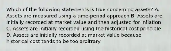 Which of the following statements is true concerning assets? A. Assets are measured using a time-period approach B. Assets are initially recorded at market value and then adjusted for inflation C. Assets are initially recorded using the historical cost principle D. Assets are initially recorded at market value because historical cost tends to be too arbitrary