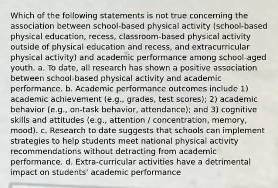 Which of the following statements is not true concerning the association between school-based physical activity (school-based physical education, recess, classroom-based physical activity outside of physical education and recess, and extracurricular physical activity) and academic performance among school-aged youth. a. To date, all research has shown a positive association between school-based physical activity and academic performance. b. Academic performance outcomes include 1) academic achievement (e.g., grades, test scores); 2) academic behavior (e.g., on-task behavior, attendance); and 3) cognitive skills and attitudes (e.g., attention / concentration, memory, mood). c. Research to date suggests that schools can implement strategies to help students meet national physical activity recommendations without detracting from academic performance. d. Extra-curricular activities have a detrimental impact on students' academic performance