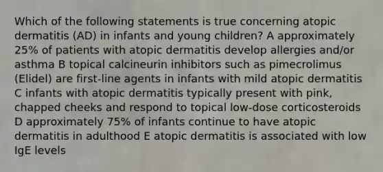 Which of the following statements is true concerning atopic dermatitis (AD) in infants and young children? A approximately 25% of patients with atopic dermatitis develop allergies and/or asthma B topical calcineurin inhibitors such as pimecrolimus (Elidel) are first-line agents in infants with mild atopic dermatitis C infants with atopic dermatitis typically present with pink, chapped cheeks and respond to topical low-dose corticosteroids D approximately 75% of infants continue to have atopic dermatitis in adulthood E atopic dermatitis is associated with low IgE levels